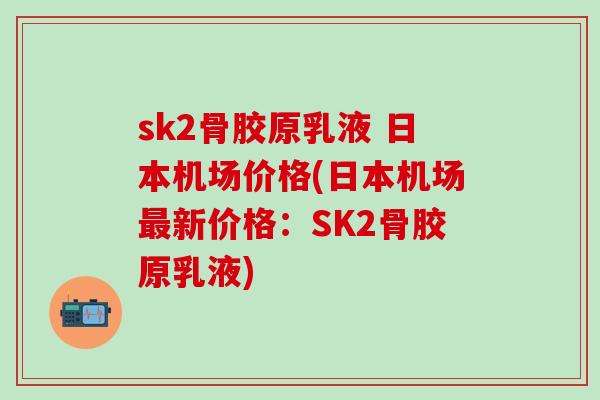 sk2骨胶原乳液 日本机场价格(日本机场最新价格：SK2骨胶原乳液)