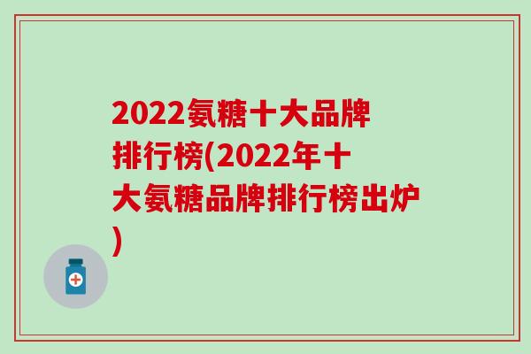 2022氨糖十大品牌排行榜(2022年十大氨糖品牌排行榜出炉) 2022氨糖十大品牌排行榜(2022年十大氨糖品牌排行榜出炉)