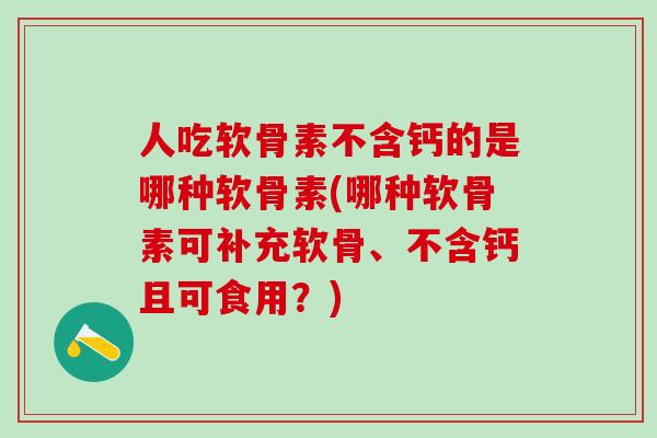 人吃软骨素不含钙的是哪种软骨素(哪种软骨素可补充软骨、不含钙且可食用？)