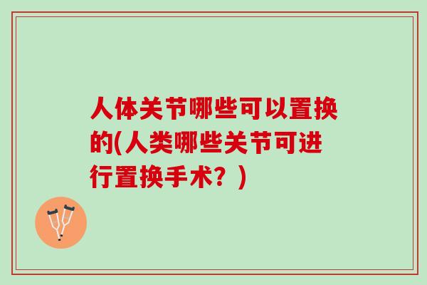 人体关节哪些可以置换的(人类哪些关节可进行置换手术？)