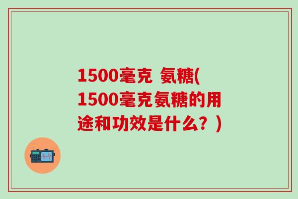 1500毫克 氨糖(1500毫克氨糖的用途和功效是什么？)