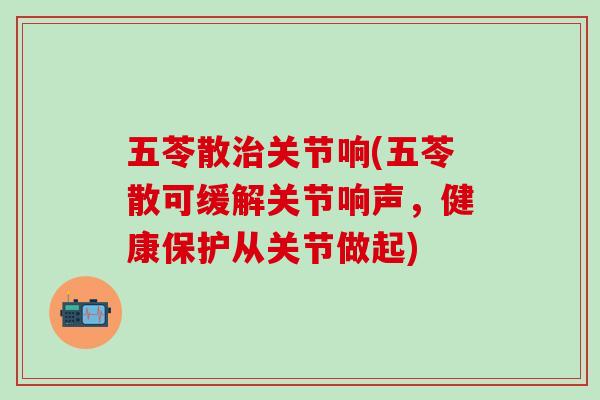 五苓散治关节响(五苓散可缓解关节响声，健康保护从关节做起)