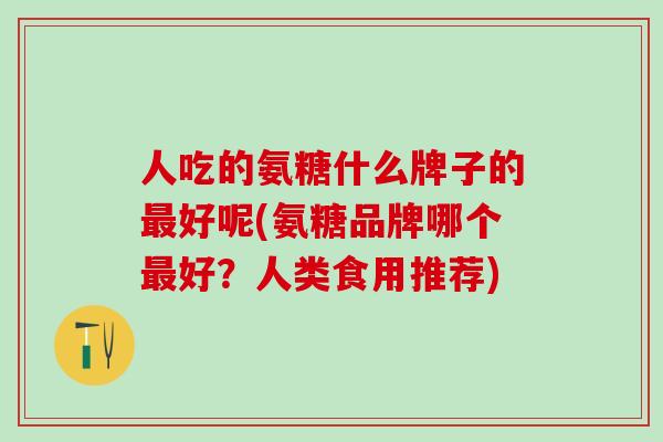 人吃的氨糖什么牌子的最好呢(氨糖品牌哪个最好？人类食用推荐)