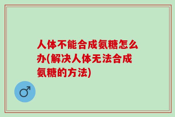 人体不能合成氨糖怎么办(解决人体无法合成氨糖的方法)