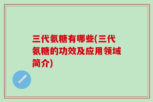 三代氨糖有哪些(三代氨糖的功效及应用领域简介)