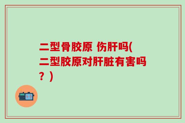 二型骨胶原 伤肝吗(二型胶原对肝脏有害吗？)