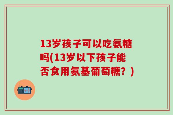 13岁孩子可以吃氨糖吗(13岁以下孩子能否食用氨基葡萄糖？)