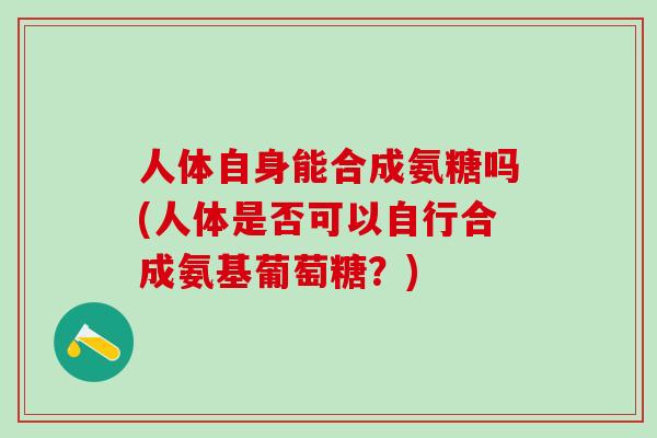 人体自身能合成氨糖吗(人体是否可以自行合成氨基葡萄糖？)