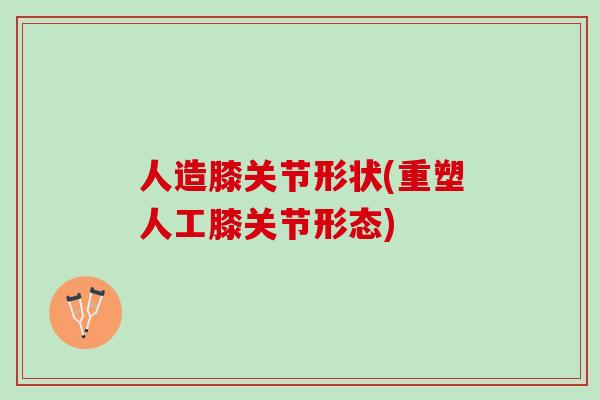 人造膝关节形状(重塑人工膝关节形态)