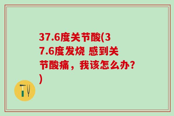 37.6度关节酸(37.6度发烧 感到关节酸痛，我该怎么办？)