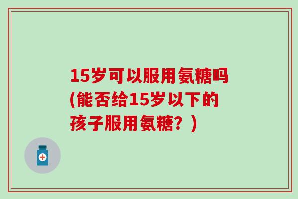 15岁可以服用氨糖吗(能否给15岁以下的孩子服用氨糖？)