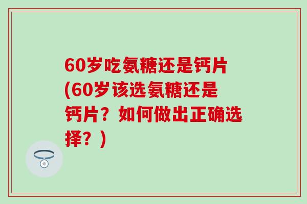 60岁吃氨糖还是钙片(60岁该选氨糖还是钙片？如何做出正确选择？)
