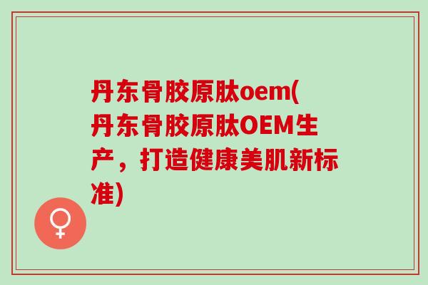 丹东骨胶原肽oem(丹东骨胶原肽OEM生产，打造健康美肌新标准)