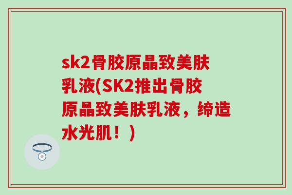 sk2骨胶原晶致美肤乳液(SK2推出骨胶原晶致美肤乳液，缔造水光肌！)