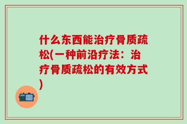 什么东西能治疗骨质疏松(一种前沿疗法：治疗骨质疏松的有效方式)
