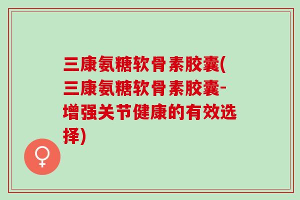 三康氨糖软骨素胶囊(三康氨糖软骨素胶囊-增强关节健康的有效选择)
