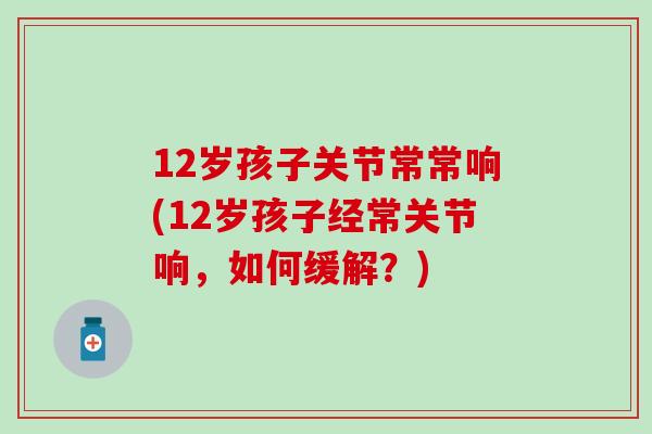 12岁孩子关节常常响(12岁孩子经常关节响，如何缓解？)