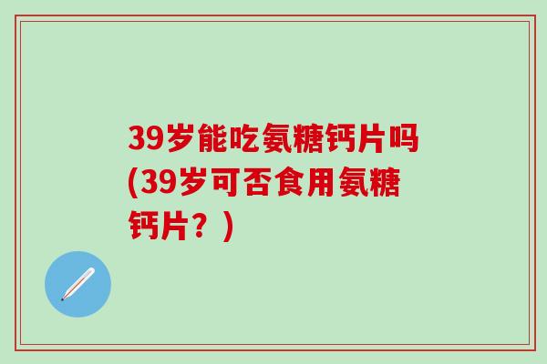 39岁能吃氨糖钙片吗(39岁可否食用氨糖钙片？)
