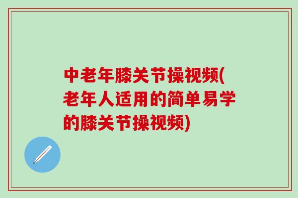 中老年膝关节操视频(老年人适用的简单易学的膝关节操视频)