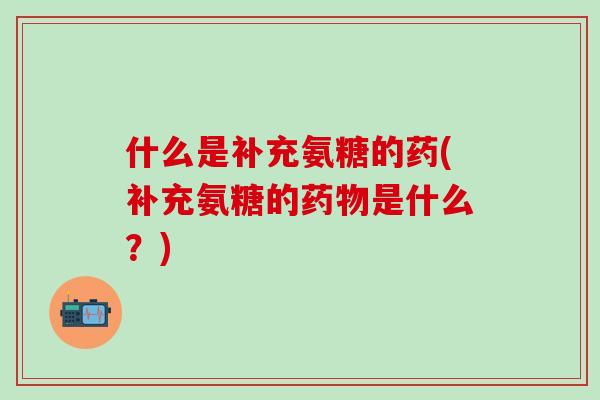 什么是补充氨糖的药(补充氨糖的药物是什么？)