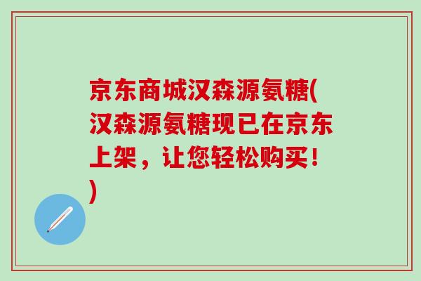 京东商城汉森源氨糖(汉森源氨糖现已在京东上架，让您轻松购买！)