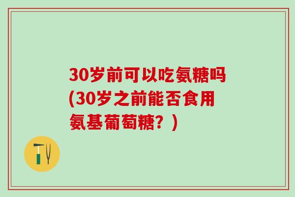 30岁前可以吃氨糖吗(30岁之前能否食用氨基葡萄糖？)