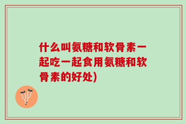 什么叫氨糖和软骨素一起吃一起食用氨糖和软骨素的好处)
