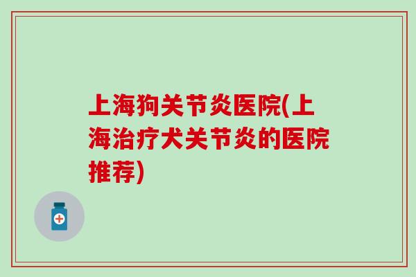 上海狗关节炎医院(上海治疗犬关节炎的医院推荐)