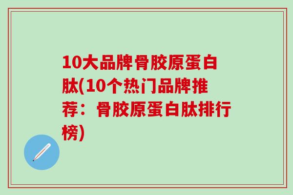 10大品牌骨胶原蛋白肽(10个热门品牌推荐：骨胶原蛋白肽排行榜)