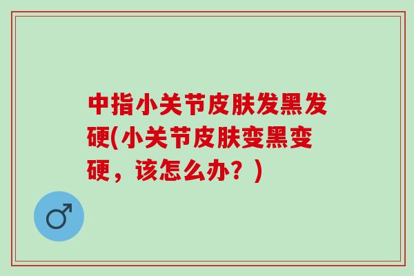 中指小关节发黑发硬(小关节变黑变硬，该怎么办？)