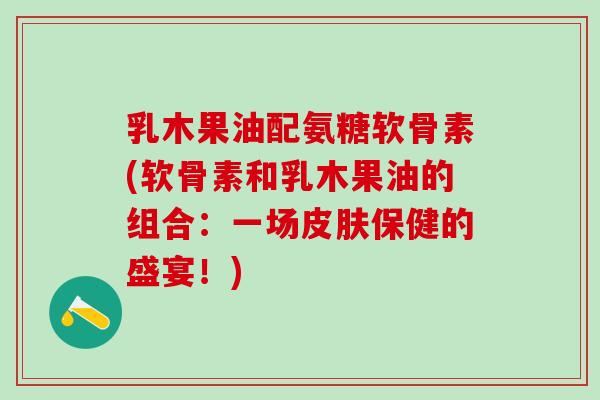 乳木果油配氨糖软骨素(软骨素和乳木果油的组合:一场保健的盛宴!) 乳木果油配氨糖软骨素(软骨素和乳木果油的组合:一场保健的盛宴!)