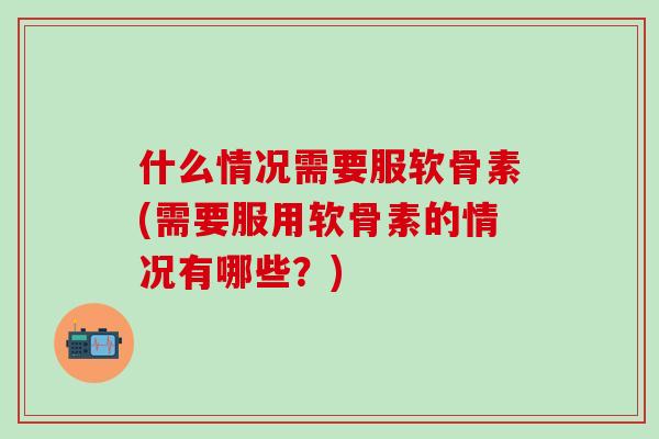 什么情况需要服软骨素(需要服用软骨素的情况有哪些？)