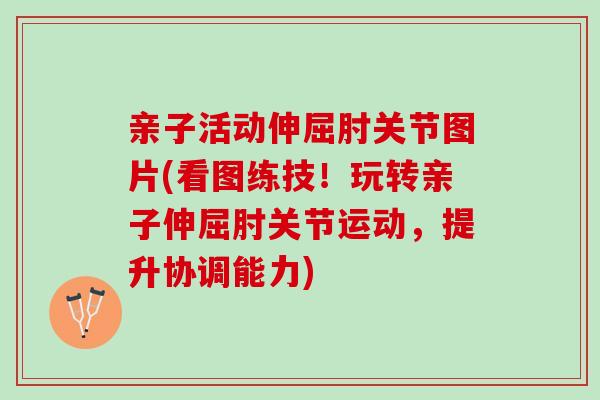 亲子活动伸屈肘关节图片(看图练技！玩转亲子伸屈肘关节运动，提升协调能力)
