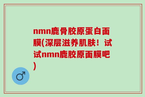 nmn鹿骨胶原蛋白面膜(深层滋养肌肤！试试nmn鹿胶原面膜吧)