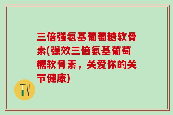 三倍强氨基葡萄糖软骨素(强效三倍氨基葡萄糖软骨素，关爱你的关节健康)