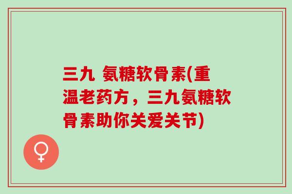 三九 氨糖软骨素(重温老药方,三九氨糖软骨素助你关爱关节) 三九 氨糖软骨素(重温老药方,三九氨糖软骨素助你关爱关节)