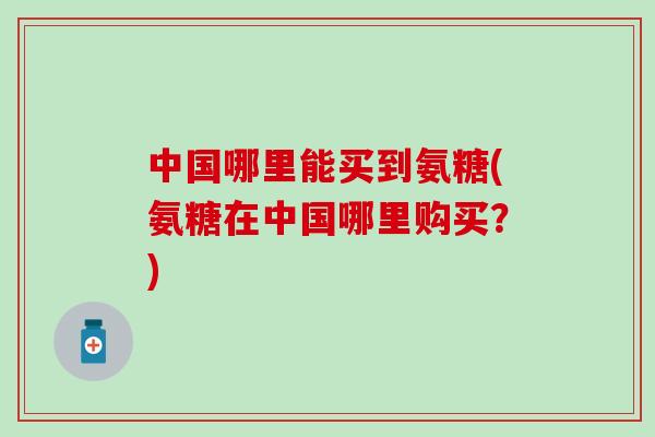 中国哪里能买到氨糖(氨糖在中国哪里购买？)
