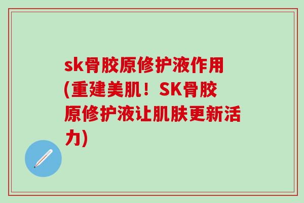 sk骨胶原修护液作用(重建美肌！SK骨胶原修护液让肌肤更新活力)