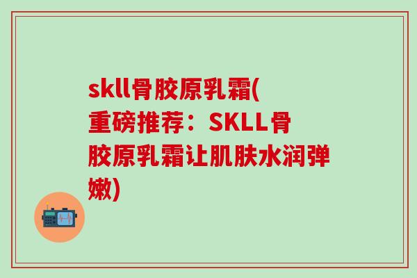 skll骨胶原乳霜(重磅推荐：SKLL骨胶原乳霜让肌肤水润弹嫩)