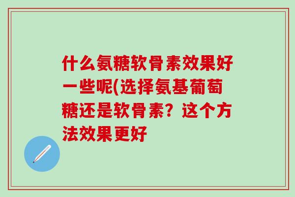 什么氨糖软骨素效果好一些呢(选择氨基葡萄糖还是软骨素？这个方法效果更好