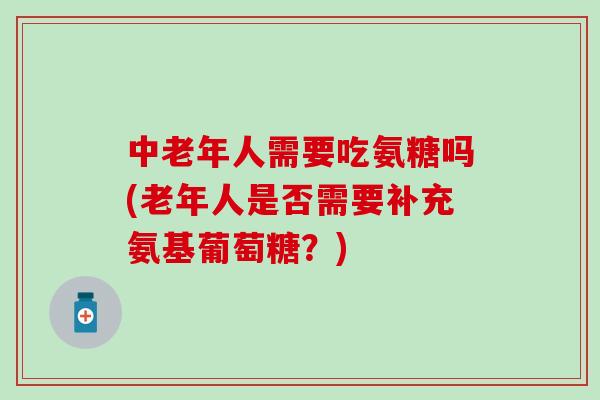 中老年人需要吃氨糖吗(老年人是否需要补充氨基葡萄糖？)