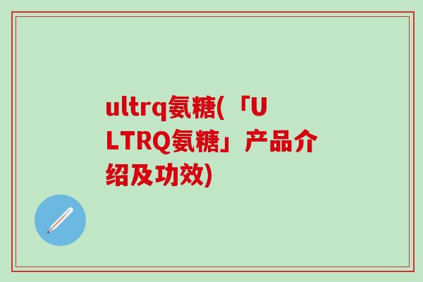 ultrq氨糖(「ULTRQ氨糖」产品介绍及功效) ultrq氨糖(「ULTRQ氨糖」产品介绍及功效)