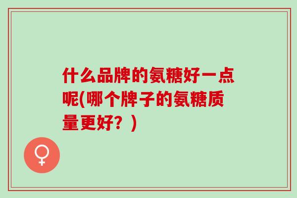 什么品牌的氨糖好一点呢(哪个牌子的氨糖质量更好？)