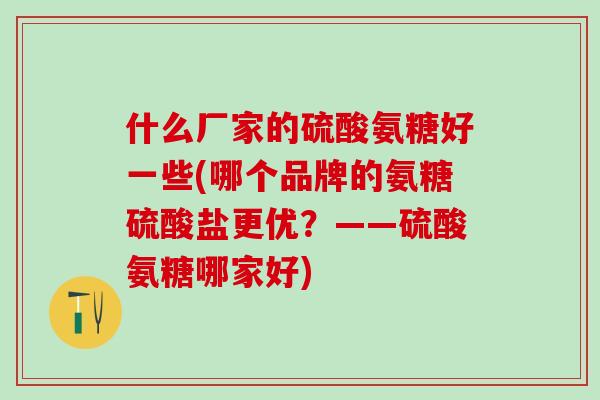 什么厂家的硫酸氨糖好一些(哪个品牌的氨糖硫酸盐更优？——硫酸氨糖哪家好)