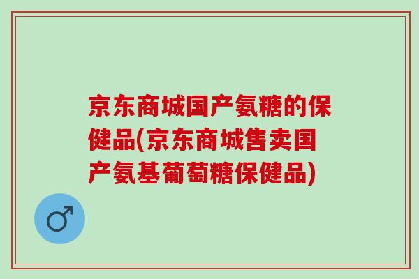 京东商城国产氨糖的保健品(京东商城售卖国产氨基葡萄糖保健品)