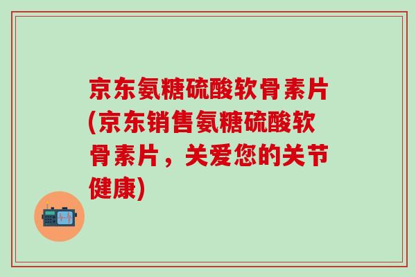 京东氨糖硫酸软骨素片(京东销售氨糖硫酸软骨素片，关爱您的关节健康)