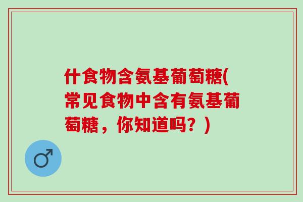 什食物含氨基葡萄糖(常见食物中含有氨基葡萄糖，你知道吗？)