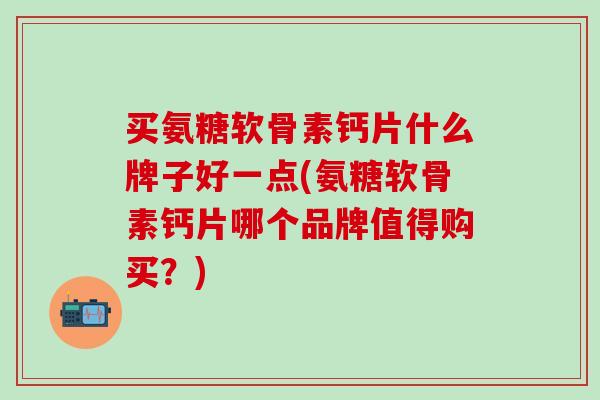 买氨糖软骨素钙片什么牌子好一点(氨糖软骨素钙片哪个品牌值得购买？)