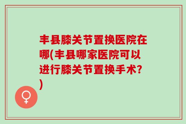 丰县膝关节置换医院在哪(丰县哪家医院可以进行膝关节置换手术？)