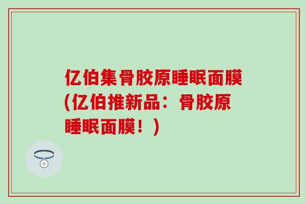 亿伯集骨胶原睡眠面膜(亿伯推新品：骨胶原睡眠面膜！)